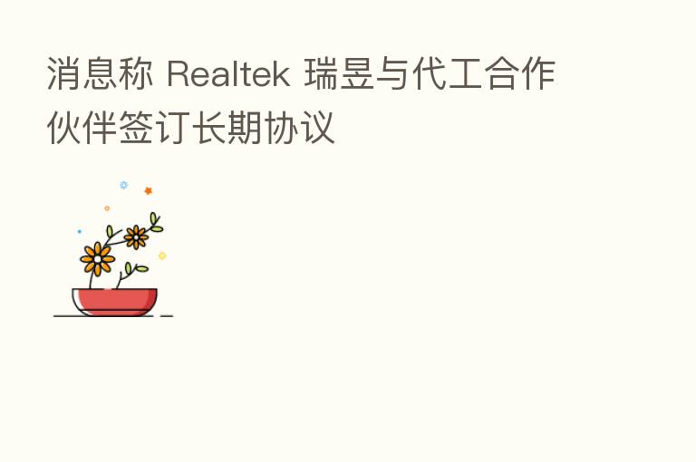 消息称 Realtek 瑞昱与代工合作伙伴签订长期协议