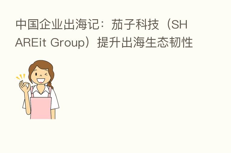 中国企业出海记：茄子科技（SHAREit Group）提升出海生态韧性