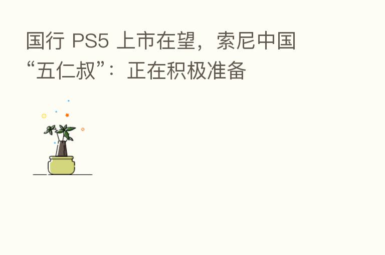 国行 PS5 上市在望，索尼中国 “五仁叔”：正在积极准备