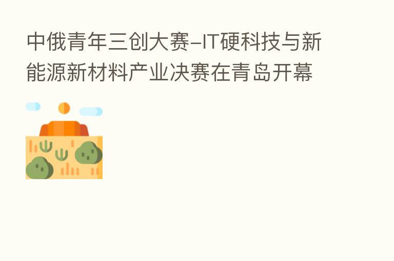 中俄青年三创大赛-IT硬科技与新能源新材料产业决赛在青岛开幕