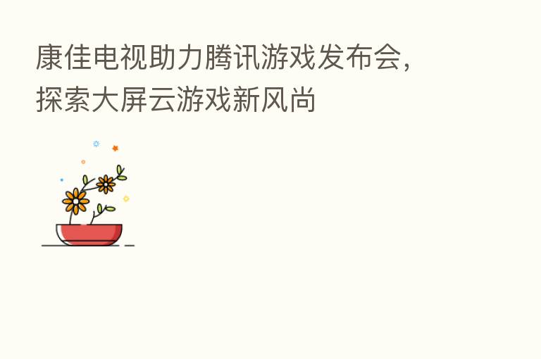 康佳电视助力腾讯游戏发布会，探索大屏云游戏新风尚