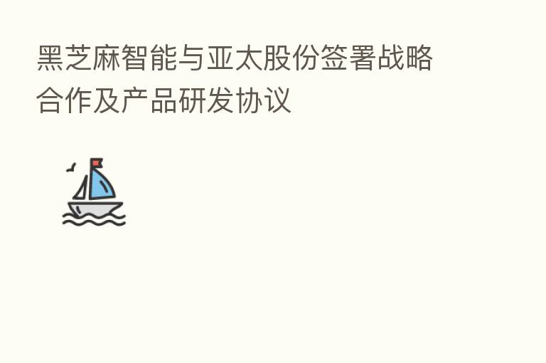黑芝麻智能与亚太股份签署战略合作及产品研发协议