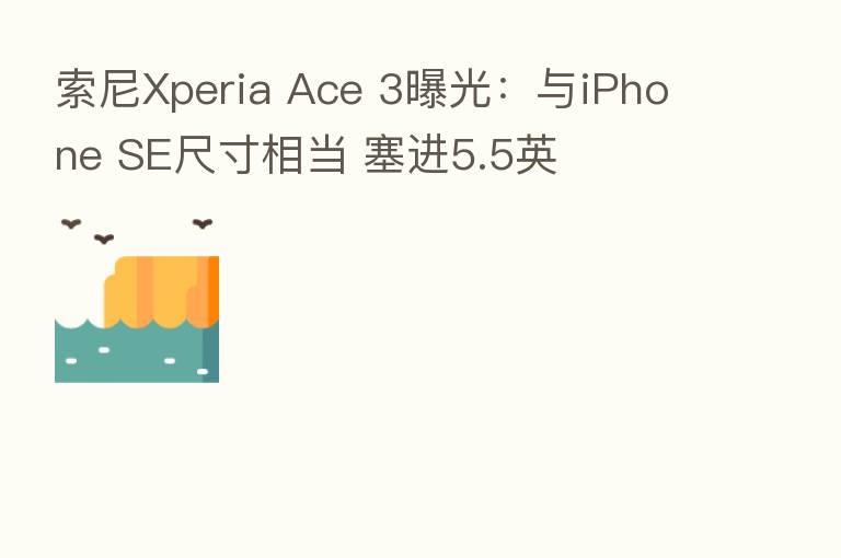 索尼Xperia Ace 3曝光:与iPhone SE尺寸相当 塞进5.5英