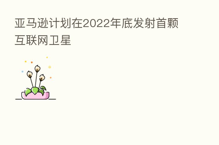 亚马逊计划在2022年底发射首颗互联网卫星