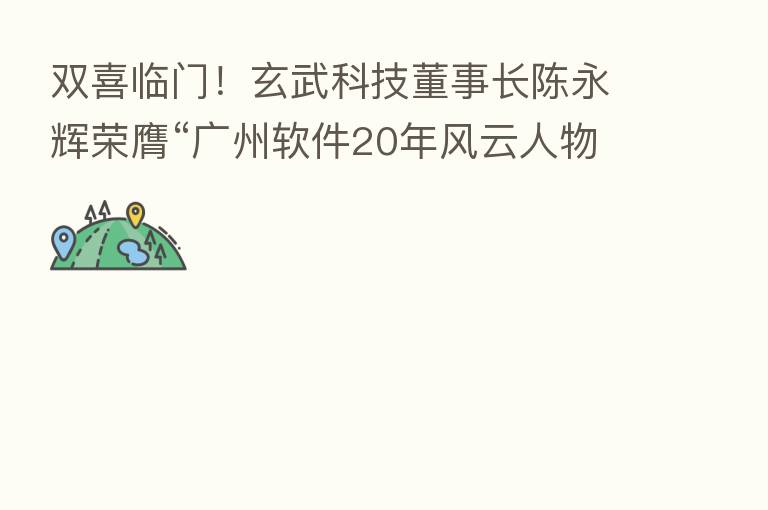 双喜临门!玄武科技董事长陈永辉荣膺“广州软件20年风云人物”