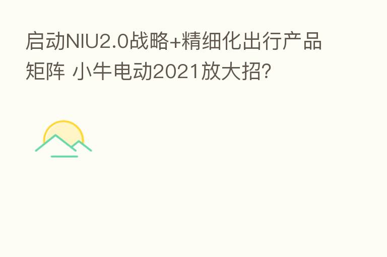 启动NIU2.0战略+精细化出行产品矩阵 小牛电动2021放大招？