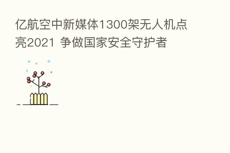 亿航空中新媒体1300架无人机点亮2021 争做国家安全守护者