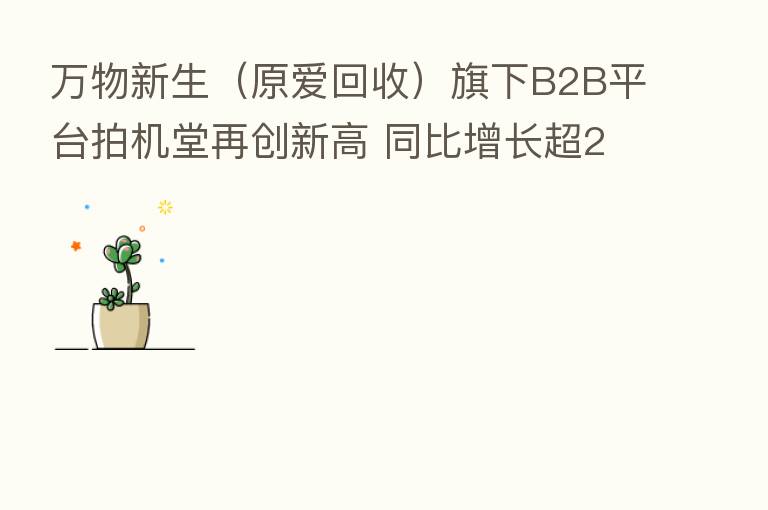 万物新生(原爱回收)旗下B2B平台拍机堂再创新高 同比增长超243%