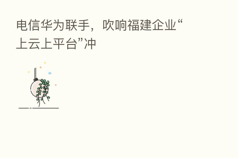 电信华为联手,吹响福建企业“上云上平台”冲
