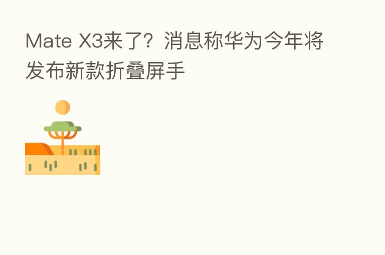 Mate X3来了？消息称华为今年将发布新款折叠屏手