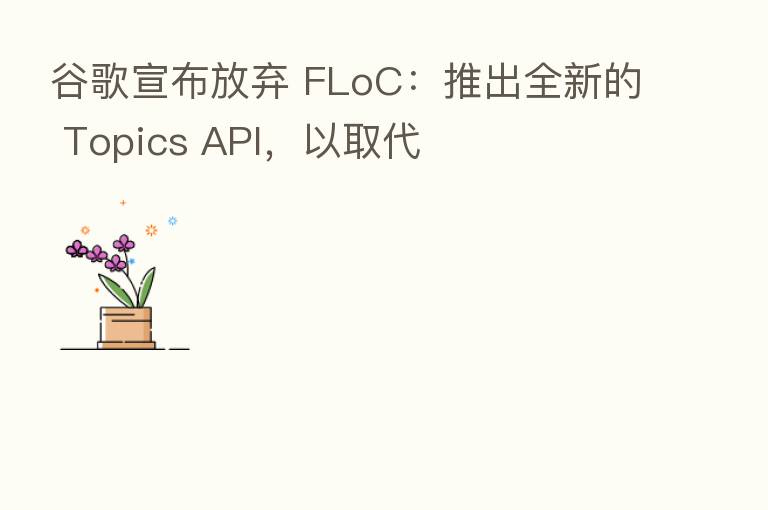 谷歌宣布放弃 FLoC：推出全新的 Topics API，以取代