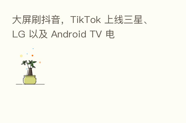 大屏刷抖音,TikTok 上线三星、LG 以及 Android TV 电