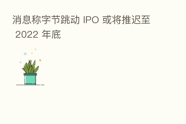 消息称字节跳动 IPO 或将推迟至 2022 年底