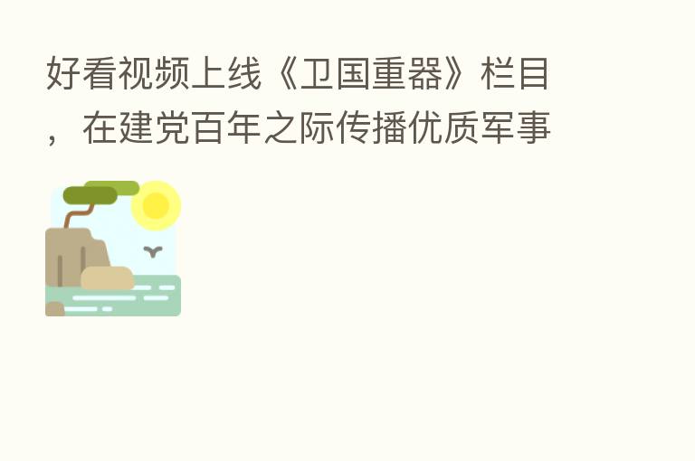 好看视频上线《卫国重器》栏目,在建党百年之际传播优质军事知识
