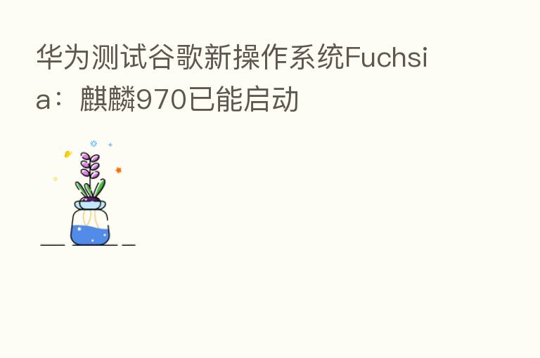 华为测试谷歌新操作系统Fuchsia:麒麟970已能启动