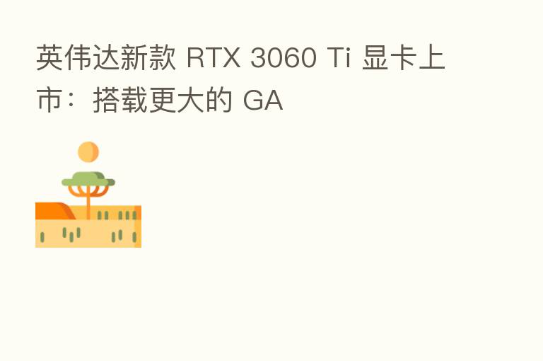 英伟达新款 RTX 3060 Ti 显卡上市:搭载更大的 GA