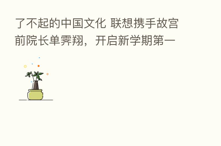 了不起的中国文化 联想携手故宫前院长单霁翔，开启新学期   一课！