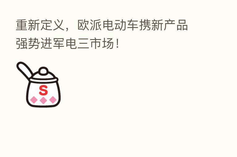 重新定义，欧派电动车携新产品强势进军电三市场！