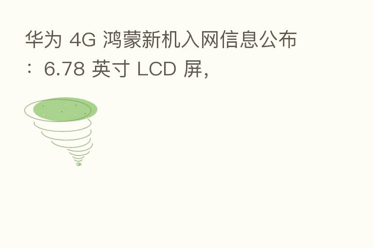 华为 4G 鸿蒙新机入网信息公布:6.78 英寸 LCD 屏,