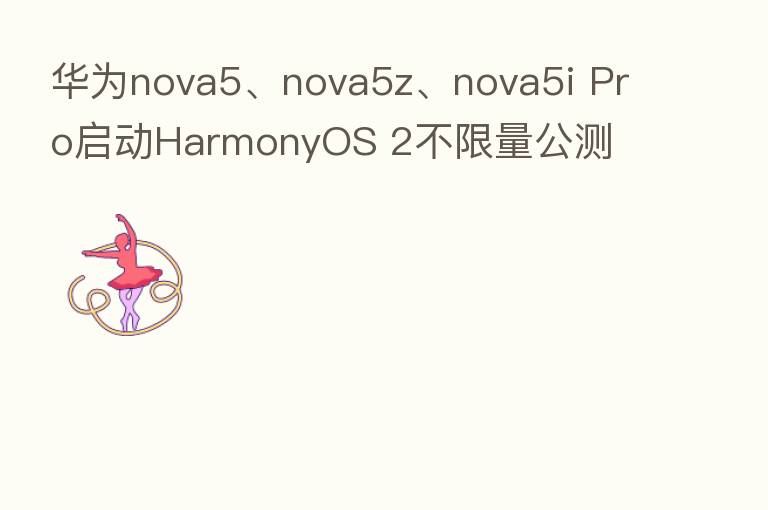 华为nova5、nova5z、nova5i Pro启动HarmonyOS 2不限量公测