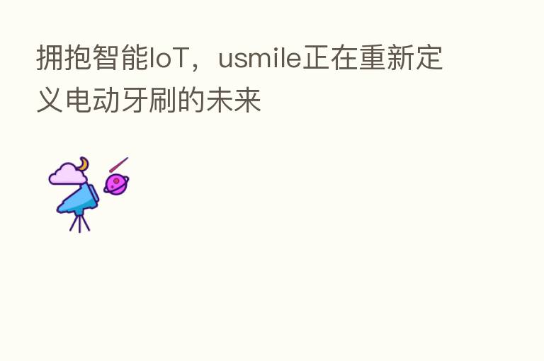 拥抱智能IoT,usmile正在重新定义电动牙刷的未来