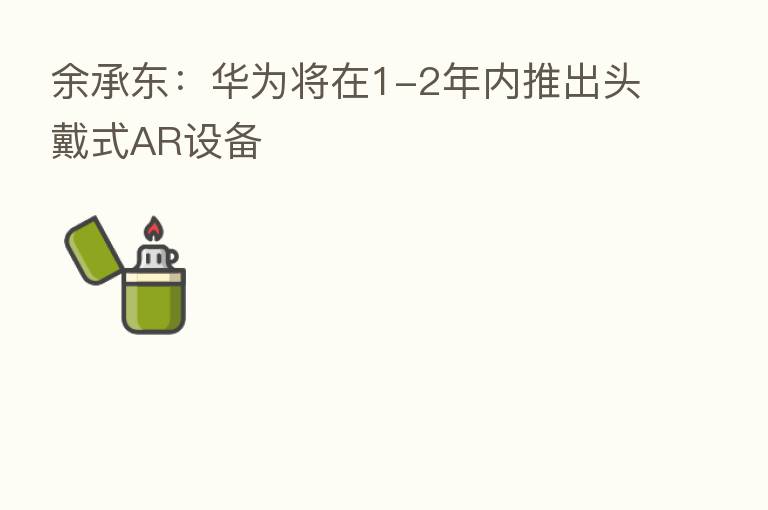 余承东：华为将在1-2年内推出头戴式AR设备