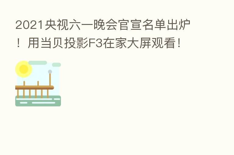 2021央视六一晚会官宣名单出炉!用当贝投影F3在家大屏观看!