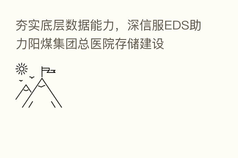 夯实底层数据能力,深信服EDS助力阳煤集团总医院存储建设