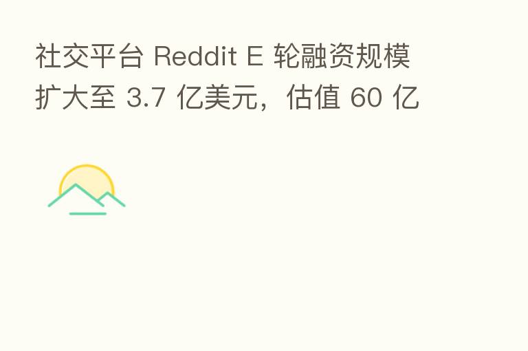 社交平台 Reddit E 轮融资规模扩大至 3.7 亿美元,估值 60 亿美元