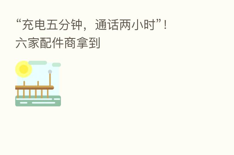 “充电五分钟,通话两小时”!六家配件商拿到