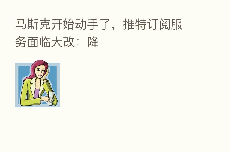 马斯克开始动手了,推特订阅服务面临大改:降