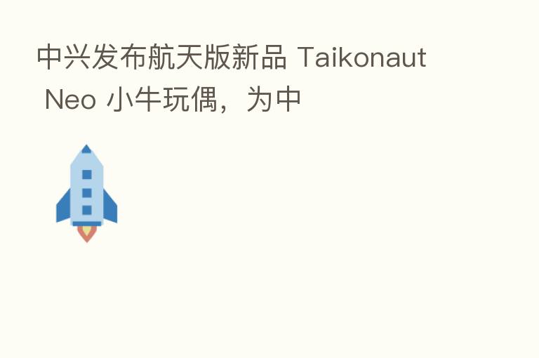 中兴发布航天版新品 Taikonaut Neo 小牛玩偶,为中