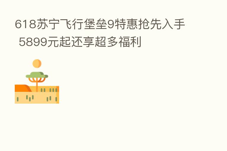 618苏宁飞行堡垒9特惠抢先入手 5899元起还享超多福利