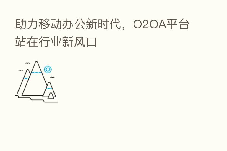 助力移动办公新时代，O2OA平台站在行业新风口