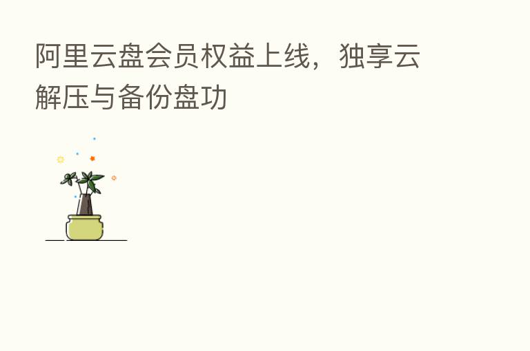 阿里云盘会员权益上线，独享云解压与备份盘功
