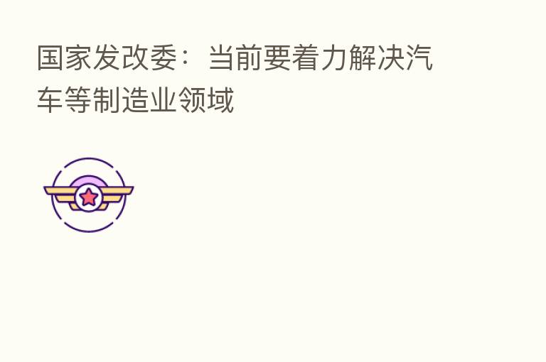 国家发改委：当前要着力解决汽车等制造业领域