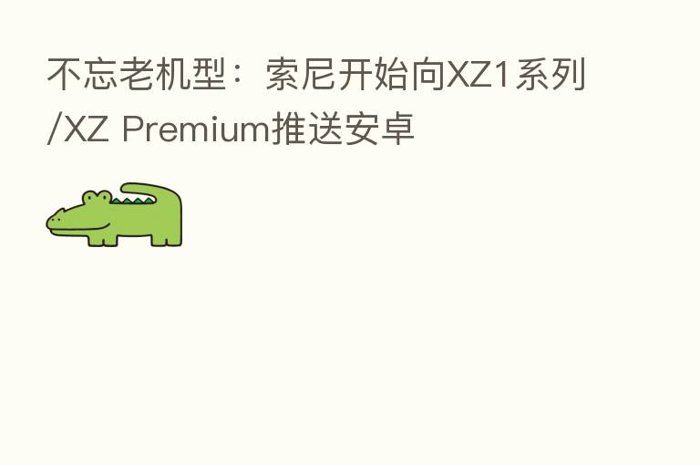 不忘老机型：索尼开始向XZ1系列/XZ Premium推送安卓