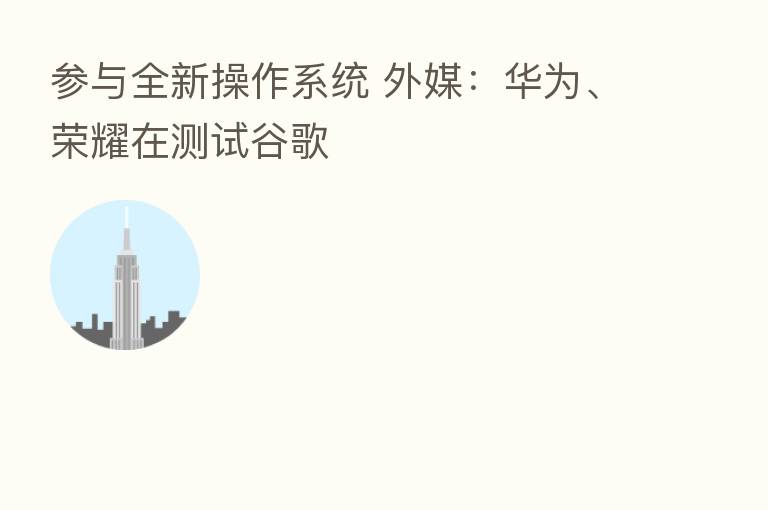 参与全新操作系统 外媒：华为、      在测试谷歌