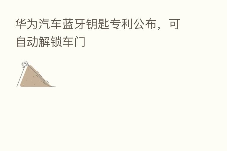 华为汽车蓝牙钥匙专利公布，可自动解锁车门