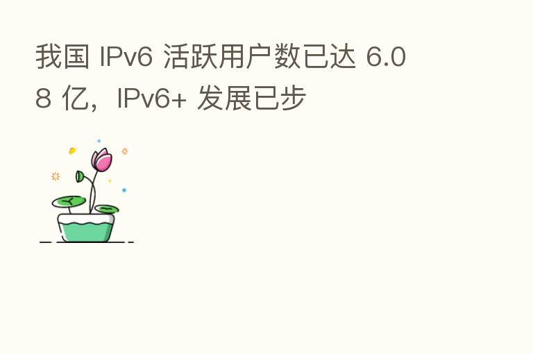 我国 IPv6 活跃用户数已达 6.08 亿,IPv6+ 发展已步