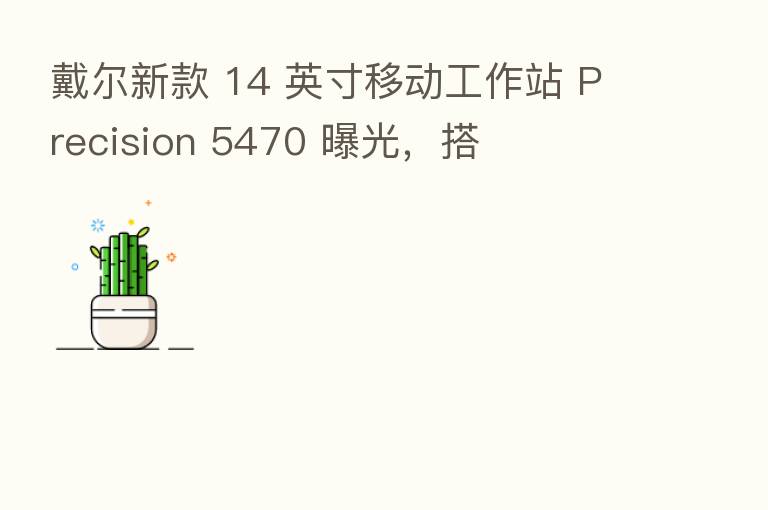 戴尔新款 14 英寸移动工作站 Precision 5470 曝光，搭
