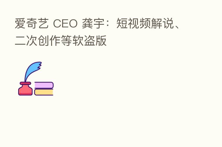 爱奇艺 CEO 龚宇：短视频解说、二次创作等软盗版