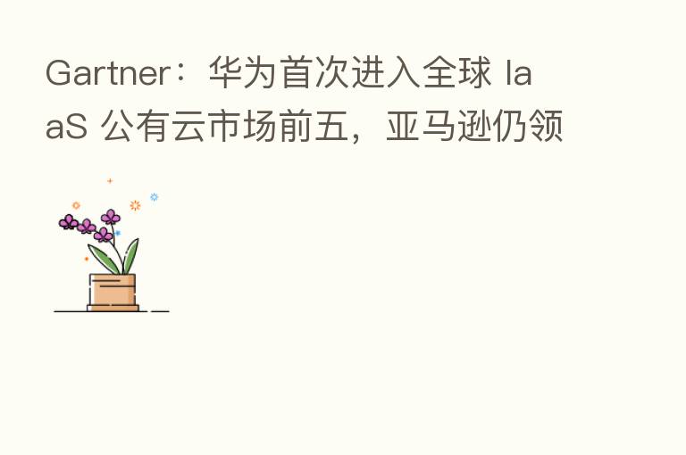 Gartner：华为首次进入全球 IaaS 公有云市场前五，亚马逊仍领跑
