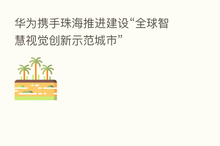 华为携手珠海推进建设“全球智慧视觉创新示范城市”