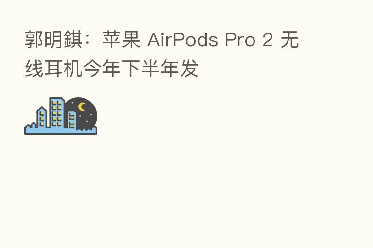 郭明錤:苹果 AirPods Pro 2 无线耳机今年下半年发