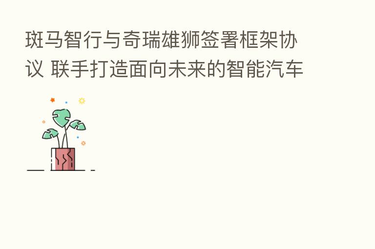斑马智行与奇瑞雄狮签署框架协议 联手打造面向未来的智能汽车新体验