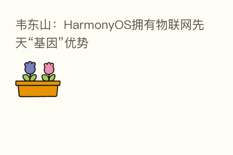 韦东山:HarmonyOS拥有物联网先天“基因”优势