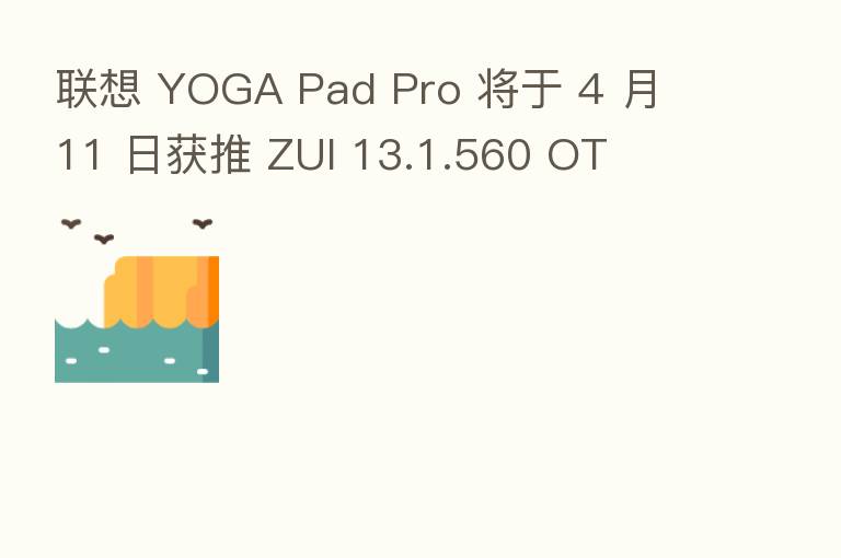 联想 YOGA Pad Pro 将于 4 月 11 日获推 ZUI 13.1.560 OT