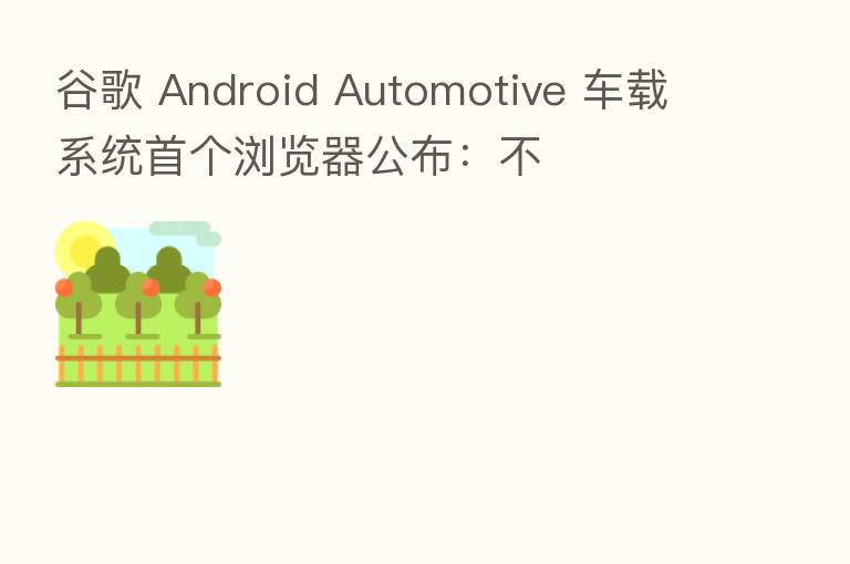 谷歌 Android Automotive 车载系统首个浏览器公布：不