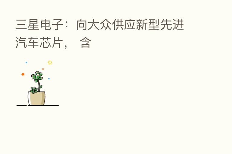 三星电子：向大众供应新型先进汽车芯片， 含
